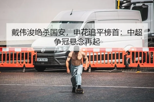 戴伟浚绝杀国安，申花追平榜首：中超争冠悬念再起